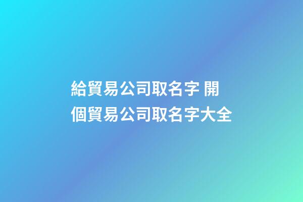 給貿易公司取名字 開個貿易公司取名字大全-第1張-公司起名-玄機派